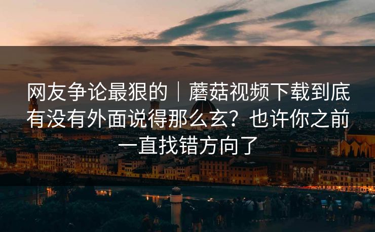 网友争论最狠的｜蘑菇视频下载到底有没有外面说得那么玄？也许你之前一直找错方向了