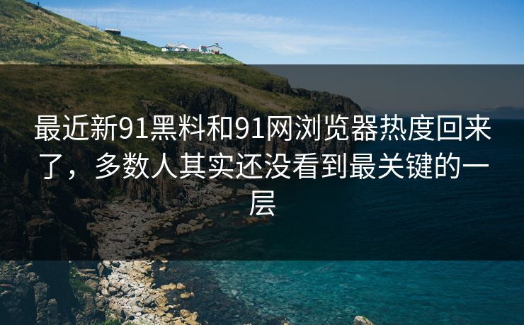 最近新91黑料和91网浏览器热度回来了，多数人其实还没看到最关键的一层