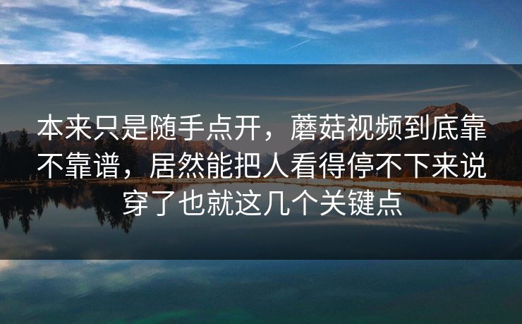 本来只是随手点开，蘑菇视频到底靠不靠谱，居然能把人看得停不下来说穿了也就这几个关键点