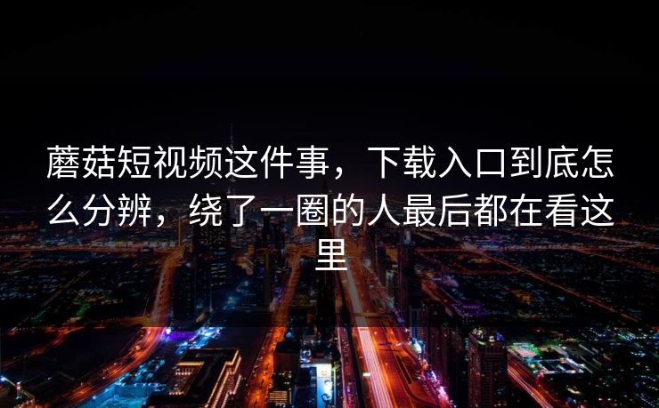 蘑菇短视频这件事，下载入口到底怎么分辨，绕了一圈的人最后都在看这里