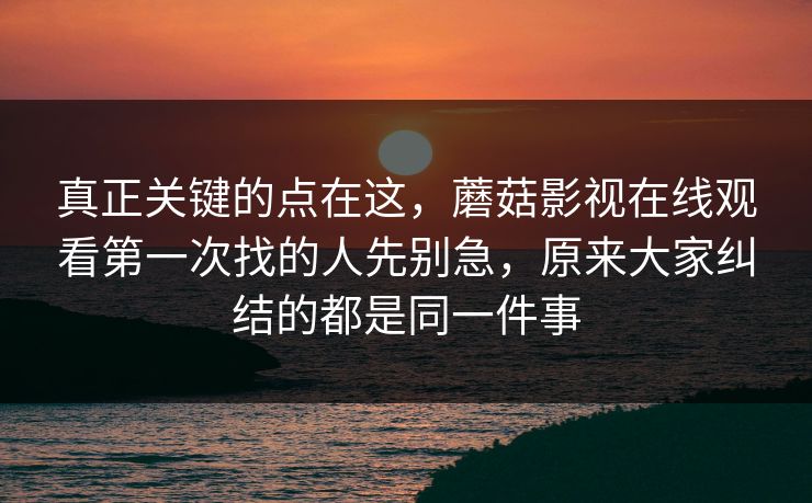 真正关键的点在这，蘑菇影视在线观看第一次找的人先别急，原来大家纠结的都是同一件事