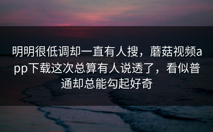 明明很低调却一直有人搜，蘑菇视频app下载这次总算有人说透了，看似普通却总能勾起好奇