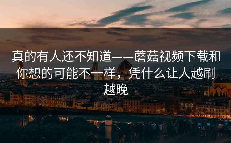 真的有人还不知道——蘑菇视频下载和你想的可能不一样，凭什么让人越刷越晚