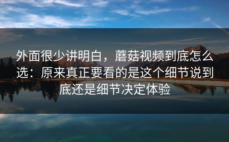 外面很少讲明白，蘑菇视频到底怎么选：原来真正要看的是这个细节说到底还是细节决定体验