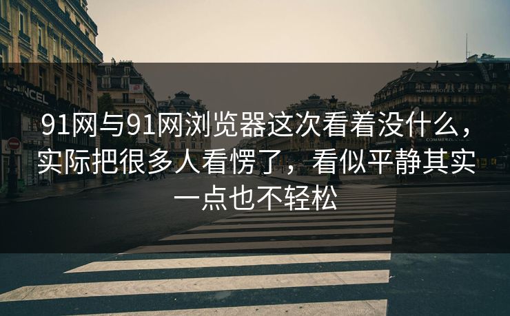 91网与91网浏览器这次看着没什么，实际把很多人看愣了，看似平静其实一点也不轻松