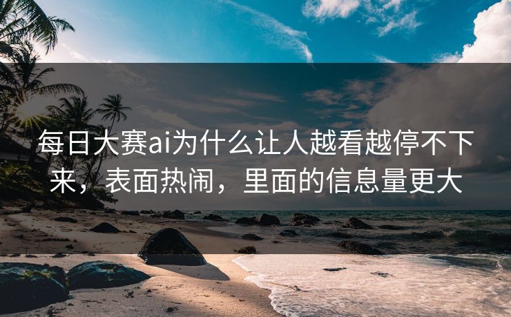 每日大赛ai为什么让人越看越停不下来，表面热闹，里面的信息量更大