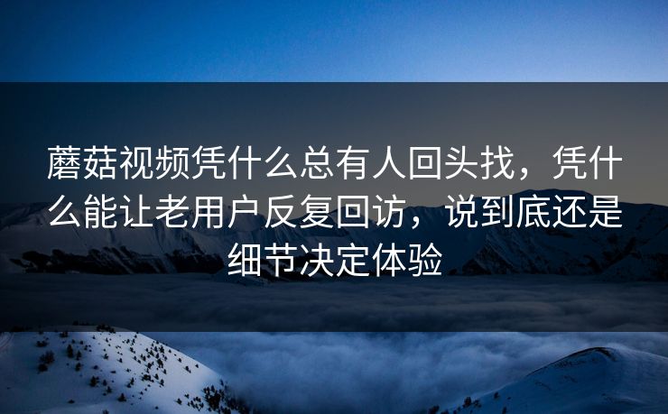 蘑菇视频凭什么总有人回头找,凭什么能让老用户反复回访,说到底还是细节决定体验 蘑菇视频凭什么总有人回头找,凭什么能让老用户反复回访,说到底还是细节决定体验