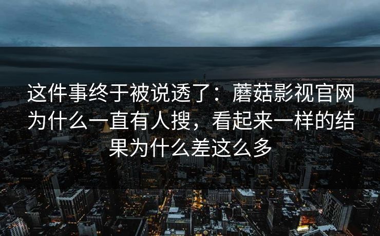 这件事终于被说透了:蘑菇影视官网为什么一直有人搜,看起来一样的结果为什么差这么多 这件事终于被说透了:蘑菇影视官网为什么一直有人搜,看起来一样的结果为什么差这么多