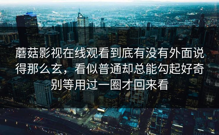 蘑菇影视在线观看到底有没有外面说得那么玄,看似普通却总能勾起好奇别等用过一圈才回来看 蘑菇影视在线观看到底有没有外面说得那么玄,看似普通却总能勾起好奇别等用过一圈才回来看