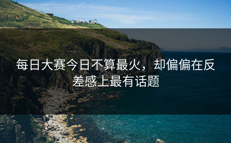 每日大赛今日不算最火，却偏偏在反差感上最有话题