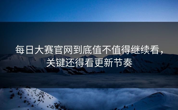 每日大赛官网到底值不值得继续看，关键还得看更新节奏