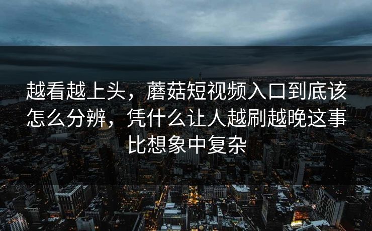 越看越上头，蘑菇短视频入口到底该怎么分辨，凭什么让人越刷越晚这事比想象中复杂