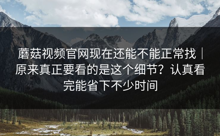 蘑菇视频官网现在还能不能正常找｜原来真正要看的是这个细节？认真看完能省下不少时间