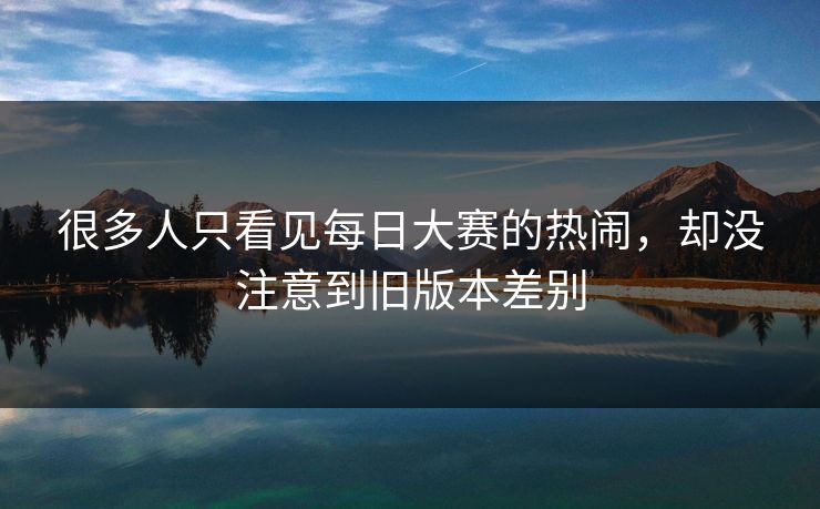 很多人只看见每日大赛的热闹,却没注意到旧版本差别 很多人只看见每日大赛的热闹,却没注意到旧版本差别