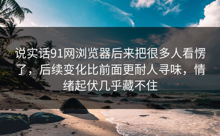说实话91网浏览器后来把很多人看愣了,后续变化比前面更耐人寻味,情绪起伏几乎藏不住 说实话91网浏览器后来把很多人看愣了,后续变化比前面更耐人寻味,情绪起伏几乎藏不住