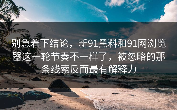别急着下结论，新91黑料和91网浏览器这一轮节奏不一样了，被忽略的那条线索反而最有解释力