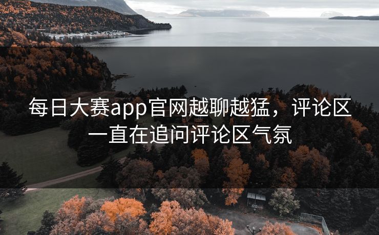每日大赛app官网越聊越猛，评论区一直在追问评论区气氛
