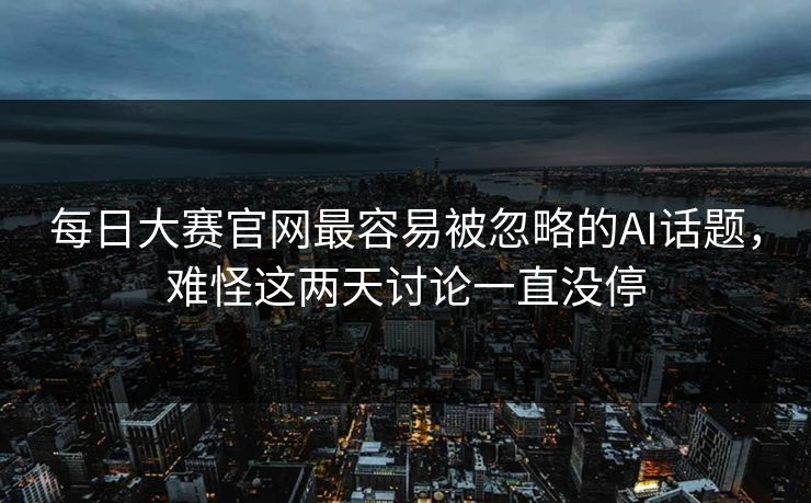 每日大赛官网最容易被忽略的AI话题,难怪这两天讨论一直没停 每日大赛官网最容易被忽略的AI话题,难怪这两天讨论一直没停