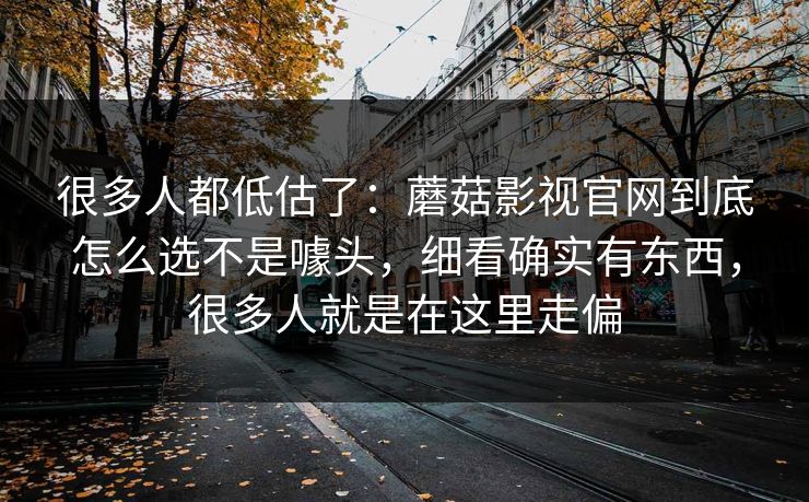 很多人都低估了:蘑菇影视官网到底怎么选不是噱头,细看确实有东西,很多人就是在这里走偏 很多人都低估了:蘑菇影视官网到底怎么选不是噱头,细看确实有东西,很多人就是在这里走偏