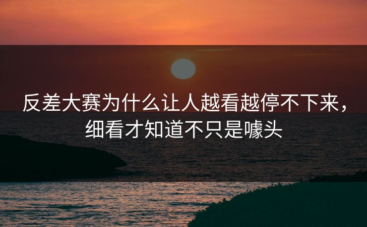 反差大赛为什么让人越看越停不下来,细看才知道不只是噱头 反差大赛为什么让人越看越停不下来,细看才知道不只是噱头