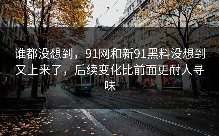 谁都没想到,91网和新91黑料没想到又上来了,后续变化比前面更耐人寻味 谁都没想到,91网和新91黑料没想到又上来了,后续变化比前面更耐人寻味
