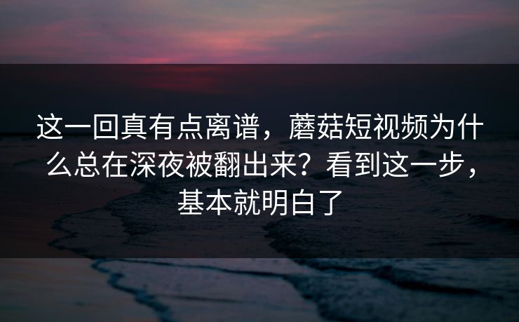 这一回真有点离谱，蘑菇短视频为什么总在深夜被翻出来？看到这一步，基本就明白了