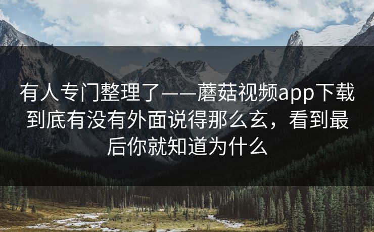 有人专门整理了——蘑菇视频app下载到底有没有外面说得那么玄，看到最后你就知道为什么