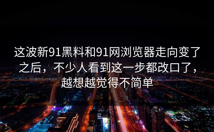 这波新91黑料和91网浏览器走向变了之后,不少人看到这一步都改口了,越想越觉得不简单 这波新91黑料和91网浏览器走向变了之后,不少人看到这一步都改口了,越想越觉得不简单