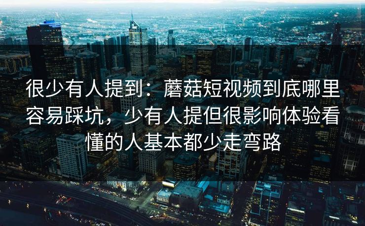 很少有人提到：蘑菇短视频到底哪里容易踩坑，少有人提但很影响体验看懂的人基本都少走弯路