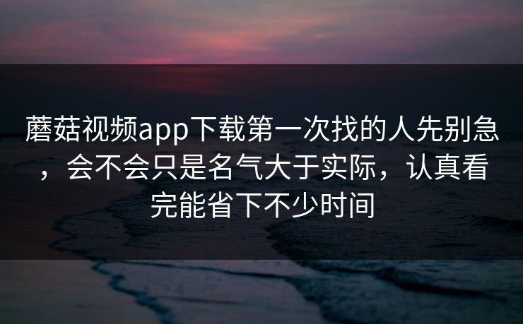 蘑菇视频app下载第一次找的人先别急，会不会只是名气大于实际，认真看完能省下不少时间